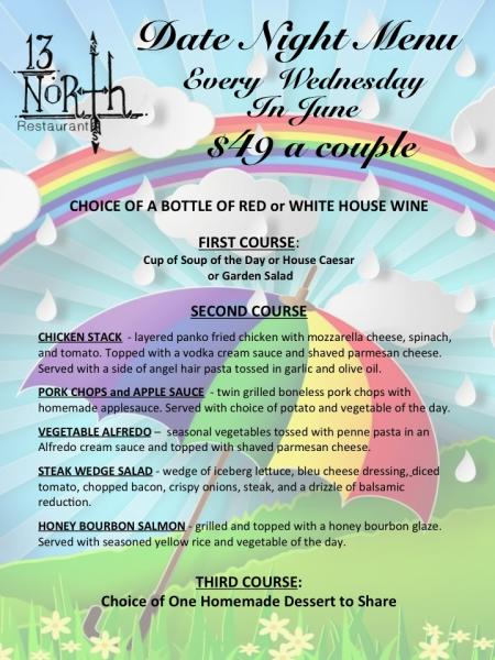 !3 North Restaurant Date Night Menu every Wednesday in June $49 a couple. First course cup of soup or caesar or garden salad. Second course chicken stack, pork chops, vegetable alfredo, steak wedge salad or bourbon salmon. Third course homemade dessert.