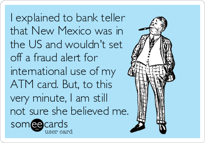 someecards.com - I explained to bank teller that New Mexico was in the US and wouldn't set off a fraud alert for international use of my ATM card. But, to this very minute, I am still not sure she believed me.