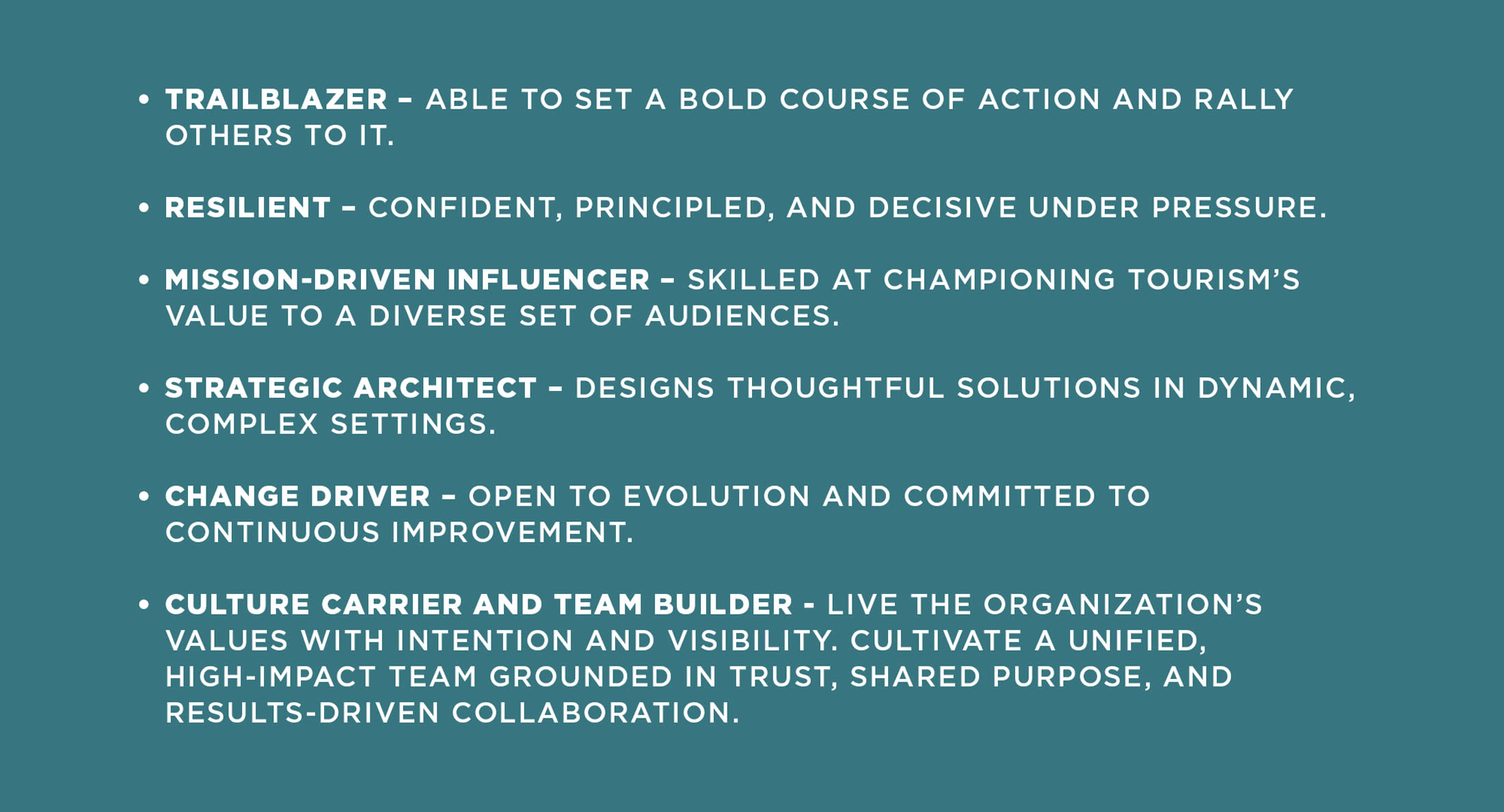Trailblazer able to set a bold course of action and rally others to it.Resilient confident, principled, and decisive under pressure.Mission-Driven Influencer skilled at championing tourism’s value to a diverse set of audiences.Strategic Architect designs thoughtful solutions in dynamic, complex settings.Change Driver open to evolution and committed to continuous improvement.Culture Carrier and Team Builder live the organization’s values with intention and visibility. Cultivate a unified, high-impact team grounded in trust, shared purpose, and results-driven collaboration.