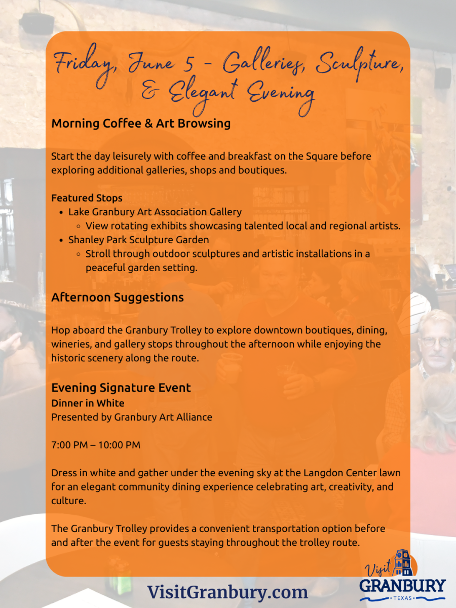 Friday, June 5 - Galleries, Sculpture,& Elegant EveningMorning Coffee & Art BrowsingStart the day leisurely with coffee and breakfast on the Square beforeexploring additional galleries, shops and boutiques.Featured StopsLake Granbury Art Association GalleryView rotating exhibits showcasing talented local and regional artists.Shanley Park Sculpture GardenStroll through outdoor sculptures and artistic installations in apeaceful garden setting.Afternoon SuggestionsHop aboard the Granbury Trolley to explore downtown boutiques, dining,wineries, and gallery stops throughout the afternoon while enjoying thehistoric scenery along the route.Evening Signature EventDinner in WhitePresented by Granbury Art Alliance7:00 PM – 10:00 PMDress in white and gather under the evening sky at the Langdon Center lawnfor an elegant community dining experience celebrating art, creativity, andculture.The Granbury Trolley provides a convenient transportation option beforeand after the event for guests staying throughout the trolley route.