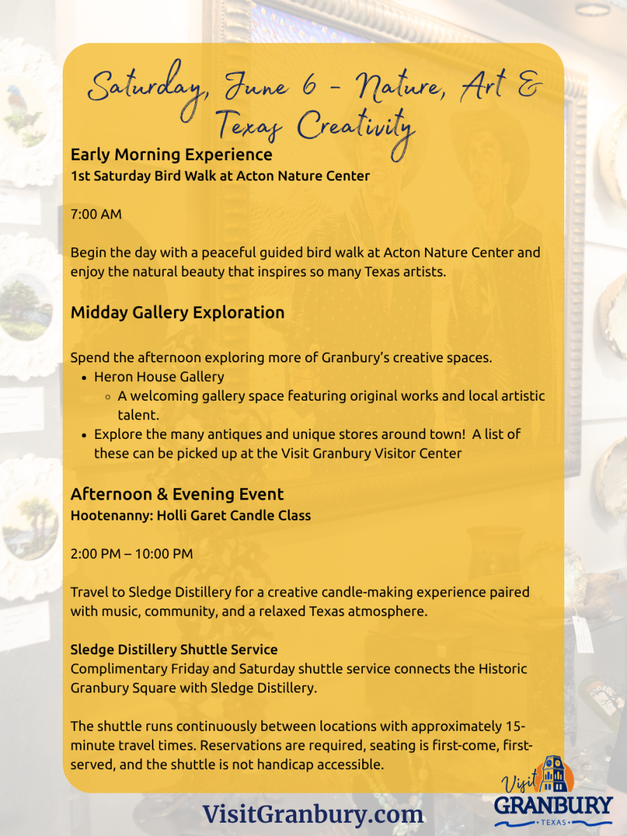 Saturday, June 6 - Nature, Art &Texas CreativityEarly Morning Experience1st Saturday Bird Walk at Acton Nature Center7:00 AMBegin the day with a peaceful guided bird walk at Acton Nature Center andenjoy the natural beauty that inspires so many Texas artists.Midday Gallery ExplorationSpend the afternoon exploring more of Granbury’s creative spaces.Heron House GalleryA welcoming gallery space featuring original works and local artistictalent.Explore the many antiques and unique stores around town! A list ofthese can be picked up at the Visit Granbury Visitor CenterAfternoon & Evening EventHootenanny: Holli Garet Candle Class2:00 PM – 10:00 PMTravel to Sledge Distillery for a creative candle-making experience pairedwith music, community, and a relaxed Texas atmosphere.Sledge Distillery Shuttle ServiceComplimentary Friday and Saturday shuttle service connects the HistoricGranbury Square with Sledge Distillery.The shuttle runs continuously between locations with approximately 15-minute travel times. Reservations are required, seating is first-come, firstserved, and the shuttle is not handicap accessible.