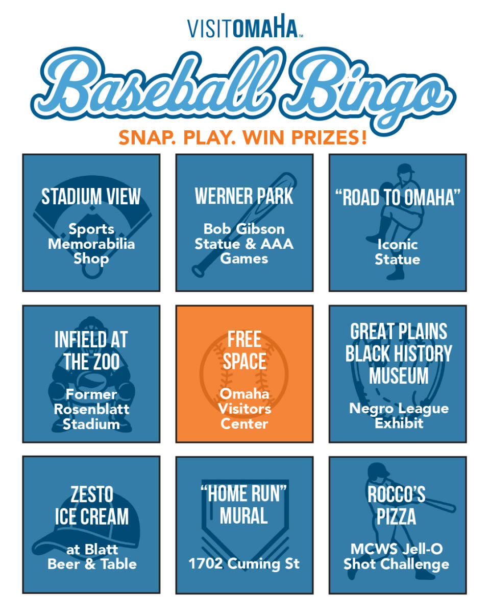 SNAP. PLAY. WIN PRIZES!An image of a BINGO card featuring the following squares.1 STADIUM VIEW - Sports Memorabilia Shop2 WERNER PARK - Bob Gibson Statue & AAA Games3 “ROAD TO OMAHA” - Iconic Statue4 INFIELD AT THE ZOO - Former Rosenblatt Stadium5 FREE SPACE - Omaha Visitors Center6 GREAT PLAINS BLACK HISTORY MUSEUM - Negro League Exhibit7 ZESTO ICE CREAM - at Blatt Beer & Table8 “HOME RUN” MURAL - 1702 Cuming St9 ROCCO’S PIZZA- MCWS Jell-O Shot Challenge