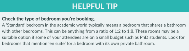 Helpful Tip: Check the type of bedroom you’re booking.  A ‘Standard’ bedroom in the academic world typically means a bedroom that shares a bathroom with other bedrooms. This can be anything from a ratio of 1:2 to 1:8. These rooms may be a suitable option if some of your attendees are on a small budget such as PhD students. Look for bedrooms that mention ‘en suite’ for a bedroom with its own private bathroom.