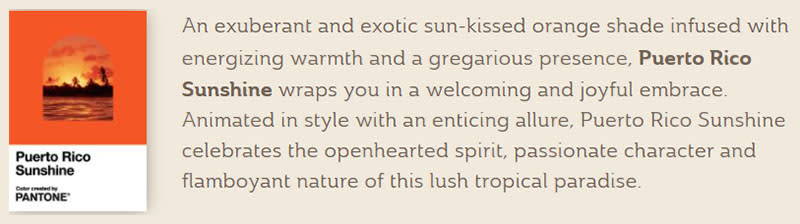 An exuberant and exotic sun-kissed orange shade infused with energizing warmth and a gregarious presence, Puerto Rico Sunshine wraps you in a welcoming and joyful embrace. Animated in style with an enticing allure, Puerto Rico Sunshine celebrates the openhearted spirit, passionate character and flamboyant nature of this lush tropical paradise.