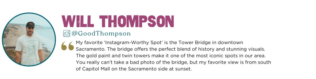 Quote Says: My favorite ‘Instagram-Worthy Spot’ is the Tower Bridge in downtown Sacramento. The bridge offers the perfect blend of history and stunning visuals. The gold paint and twin towers make it one of the most iconic spots in our area. You really can’t take a bad photo of the bridge, but my favorite view is from south of Capitol Mall on the Sacramento side at sunset.