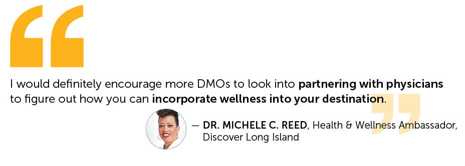 quote from Dr Michele Reed Health & Wellness Ambassador for Discover Long Island.  I would definitely encourage more DMOs to look into partnering with physicians to figure out how you can incorporate wellness into your destination.