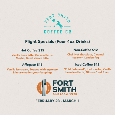 Fort Smith Coffee Co. Dine Local Flyer that reads "Flight Specials (Four 4oz Drinks)" and "Hot Coffee $15: Vanilla bean latte, Caramel latte, Mocha, Guest choice latte" as well as "Non-Coffee $12: Chai, Hot Chocolate, Caramel steamer, London fog" and "Affogato $15: Vanilla ice cream, Topped with espresso & house-made syrups/toppings" and finally "Iced Coffee $12: Cold fashioned, Iced mocha, Vanilla bean iced latte, Nitro with cold foam"