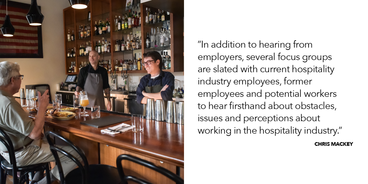"In addition to hearing from employers, several focus groups are slated with current hospitality industry employees, former employees and potential workers to hear firsthand about obstacles, issues and perceptions about working in the hospitality industry.