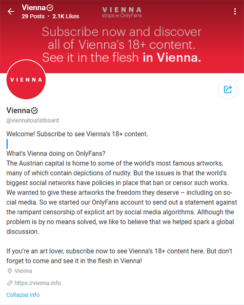 screen shot of Visit Vienna's OnlyFans account "Welcome! Subscribe to see Vienna's 18+ content.  What's Vienna doing on OnlyFans? The Austrian capital is home to some of the world’s most famous artworks, many of which contain depictions of nudity. But the issues is that the world's biggest social networks have policies in place that ban or censor such works. We wanted to give these artworks the freedom they deserve – including on social media. So we started our OnlyFans account to send out a statement against the rampant censorship of explicit art by social media algorithms. Although the problem is by no means solved, we like to believe that we helped spark a global discussion.  If you’re an art lover, subscribe now to see Vienna’s 18+ content here. But don’t forget to come and see it in the flesh in Vienna!"