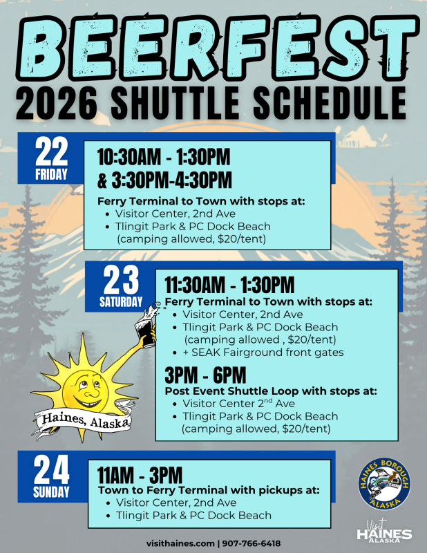 2026 Beerfest Shuttle Schedule for Haines, Alaska. Friday, May 22: shuttle service from the ferry terminal to town from 10:30 AM–1:30 PM and 3:30 PM–4:30 PM with stops at the Visitor Center on 2nd Avenue and Tlingit Park and Port Chilkoot Dock Beach campground. Saturday, May 23: ferry terminal to town shuttle from 11:30 AM–1:30 PM with stops at the Visitor Center, Tlingit Park and Port Chilkoot Dock Beach campground, and the Southeast Alaska Fairgrounds front gates. Post-event shuttle loop runs from 3 PM–6 PM with stops at the Visitor Center and campground. Sunday, May 24: shuttle service from town to the ferry terminal from 11 AM–3 PM with pickups at the Visitor Center and Tlingit Park and Port Chilkoot Dock Beach campground. Contact: 907-766-6418.