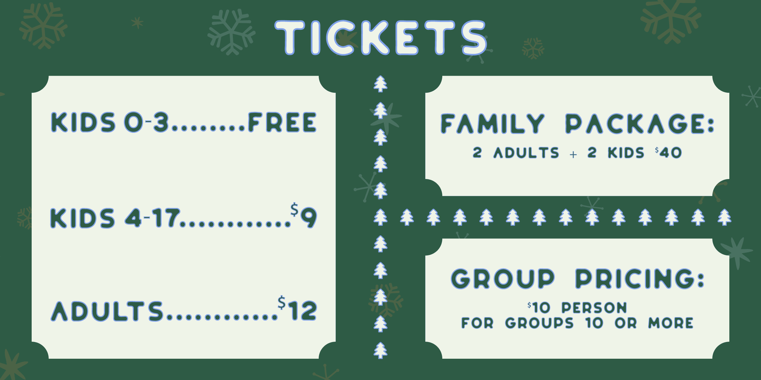 Tickets information. Kids 0-3: Free. Kids 4-17: $9. Adults: $12. Family Package, 2 adults 2 kids: $40. Group Pricing: $10 per person for groups of 10 or more.